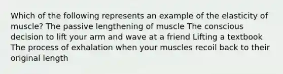 Which of the following represents an example of the elasticity of muscle? The passive lengthening of muscle The conscious decision to lift your arm and wave at a friend Lifting a textbook The process of exhalation when your muscles recoil back to their original length