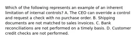 Which of the following represents an example of an inherent limitation of internal controls? A. The CEO can override a control and request a check with no purchase order. B. Shipping documents are not matched to sales invoices. C. Bank reconciliations are not performed on a timely basis. D. Customer credit checks are not performed.