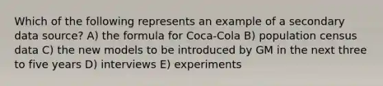 Which of the following represents an example of a secondary data source? A) the formula for Coca-Cola B) population census data C) the new models to be introduced by GM in the next three to five years D) interviews E) experiments