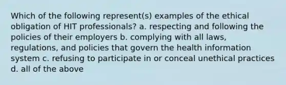 Which of the following represent(s) examples of the ethical obligation of HIT professionals? a. respecting and following the policies of their employers b. complying with all laws, regulations, and policies that govern the health information system c. refusing to participate in or conceal unethical practices d. all of the above