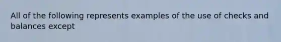 All of the following represents examples of the use of checks and balances except