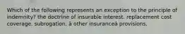 Which of the following represents an exception to the principle of indemnity? the doctrine of insurable interest. replacement cost coverage. subrogation. â other insuranceâ provisions.