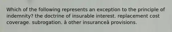 Which of the following represents an exception to the principle of indemnity? the doctrine of insurable interest. replacement cost coverage. subrogation. â other insuranceâ provisions.