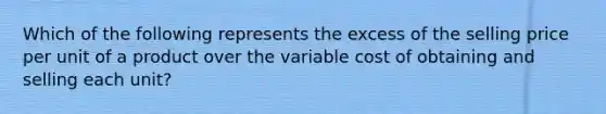 Which of the following represents the excess of the selling price per unit of a product over the variable cost of obtaining and selling each​ unit?