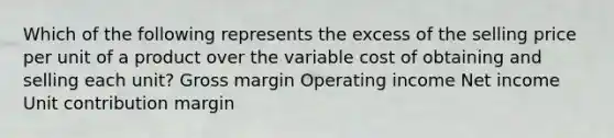 Which of the following represents the excess of the selling price per unit of a product over the variable cost of obtaining and selling each unit? Gross margin Operating income Net income Unit contribution margin