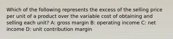 Which of the following represents the excess of the selling price per unit of a product over the variable cost of obtaining and selling each unit? A: gross margin B: operating income C: net income D: unit contribution margin