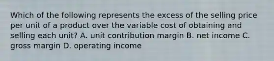 Which of the following represents the excess of the selling price per unit of a product over the variable cost of obtaining and selling each unit? A. unit contribution margin B. net income C. gross margin D. operating income