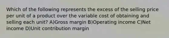 Which of the following represents the excess of the selling price per unit of a product over the variable cost of obtaining and selling each unit? A)Gross margin B)Operating income C)Net income D)Unit contribution margin