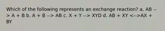 Which of the following represents an exchange reaction? a. AB --> A + B b. A + B --> AB c. X + Y --> XYD d. AB + XY AX + BY