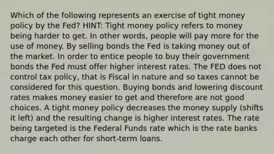 Which of the following represents an exercise of tight money policy by the Fed? HINT: Tight money policy refers to money being harder to get. In other words, people will pay more for the use of money. By selling bonds the Fed is taking money out of the market. In order to entice people to buy their government bonds the Fed must offer higher interest rates. The FED does not control tax policy, that is Fiscal in nature and so taxes cannot be considered for this question. Buying bonds and lowering discount rates makes money easier to get and therefore are not good choices. A tight money policy decreases the money supply (shifts it left) and the resulting change is higher interest rates. The rate being targeted is the Federal Funds rate which is the rate banks charge each other for short-term loans.