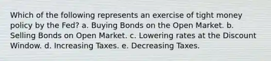 Which of the following represents an exercise of tight money policy by the Fed? a. Buying Bonds on the Open Market. b. Selling Bonds on Open Market. c. Lowering rates at the Discount Window. d. Increasing Taxes. e. Decreasing Taxes.