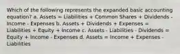 Which of the following represents the expanded basic accounting equation? a. Assets = Liabilities + Common Shares + Dividends - Income - Expenses b. Assets + Dividends + Expenses = Liabilities + Equity + Income c. Assets - Liabilities - Dividends = Equity + Income - Expenses d. Assets = Income + Expenses - Liabilities