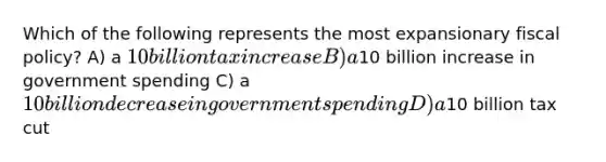 Which of the following represents the most expansionary fiscal policy? A) a 10 billion tax increase B) a10 billion increase in government spending C) a 10 billion decrease in government spending D) a10 billion tax cut