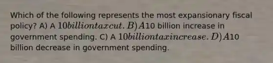 Which of the following represents the most expansionary fiscal policy? A) A 10 billion tax cut. B) A10 billion increase in government spending. C) A 10 billion tax increase. D) A10 billion decrease in government spending.