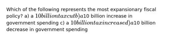 Which of the following represents the most expansionary fiscal policy? a) a 10 billion tax cut b) a10 billion increase in government spending c) a 10 billion tax increase d) a10 billion decrease in government spending