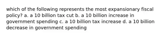 which of the following represents the most expansionary fiscal policy? a. a 10 billion tax cut b. a 10 billion increase in government spending c. a 10 billion tax increase d. a 10 billion decrease in government spending