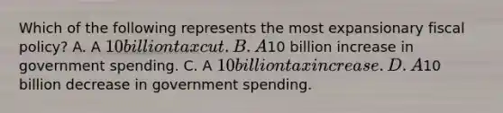 Which of the following represents the most expansionary fiscal policy? A. A 10 billion tax cut. B. A10 billion increase in government spending. C. A 10 billion tax increase. D. A10 billion decrease in government spending.