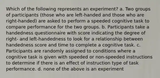 Which of the following represents an experiment? a. Two groups of participants (those who are left-handed and those who are right-handed) are asked to perform a speeded cognitive task to compare performance for the two groups. b. Participants take a handedness questionnaire with score indicating the degree of right- and left-handedness to look for a relationship between handedness score and time to complete a cognitive task. c. Participants are randomly assigned to conditions where a cognitive task is given with speeded or non-speeded instructions to determine if there is an effect of instruction type of task performance. d. none of the above is an experiment