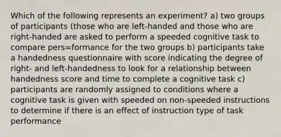 Which of the following represents an experiment? a) two groups of participants (those who are left-handed and those who are right-handed are asked to perform a speeded cognitive task to compare pers=formance for the two groups b) participants take a handedness questionnaire with score indicating the degree of right- and left-handedness to look for a relationship between handedness score and time to complete a cognitive task c) participants are randomly assigned to conditions where a cognitive task is given with speeded on non-speeded instructions to determine if there is an effect of instruction type of task performance