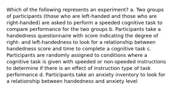 Which of the following represents an experiment? a. Two groups of participants (those who are left-handed and those who are right-handed) are asked to perform a speeded cognitive task to compare performance for the two groups b. Participants take a handedness questionnaire with score indicating the degree of right- and left-handedness to look for a relationship between handedness score and time to complete a cognitive task c. Participants are randomly assigned to conditions where a cognitive task is given with speeded or non-speeded instructions to determine if there is an effect of instruction type of task performance d. Participants take an anxiety inventory to look for a relationship between handedness and anxiety level