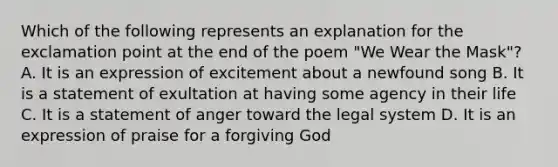 Which of the following represents an explanation for the exclamation point at the end of the poem "We Wear the Mask"? A. It is an expression of excitement about a newfound song B. It is a statement of exultation at having some agency in their life C. It is a statement of anger toward the legal system D. It is an expression of praise for a forgiving God