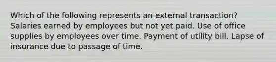 Which of the following represents an external transaction? Salaries earned by employees but not yet paid. Use of office supplies by employees over time. Payment of utility bill. Lapse of insurance due to passage of time.