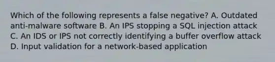 Which of the following represents a false negative? A. Outdated anti-malware software B. An IPS stopping a SQL injection attack C. An IDS or IPS not correctly identifying a buffer overflow attack D. Input validation for a network-based application