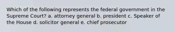 Which of the following represents the federal government in the Supreme Court? a. attorney general b. president c. Speaker of the House d. solicitor general e. chief prosecutor