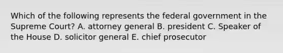 Which of the following represents the federal government in the Supreme Court? A. attorney general B. president C. Speaker of the House D. solicitor general E. chief prosecutor