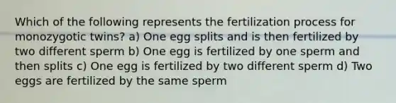 Which of the following represents the fertilization process for monozygotic twins? a) One egg splits and is then fertilized by two different sperm b) One egg is fertilized by one sperm and then splits c) One egg is fertilized by two different sperm d) Two eggs are fertilized by the same sperm