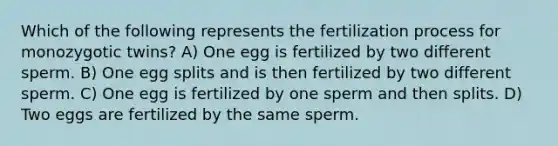 Which of the following represents the fertilization process for monozygotic twins? A) One egg is fertilized by two different sperm. B) One egg splits and is then fertilized by two different sperm. C) One egg is fertilized by one sperm and then splits. D) Two eggs are fertilized by the same sperm.