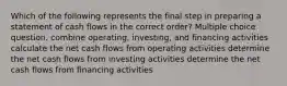 Which of the following represents the final step in preparing a statement of cash flows in the correct order? Multiple choice question. combine operating, investing, and financing activities calculate the net cash flows from operating activities determine the net cash flows from investing activities determine the net cash flows from financing activities