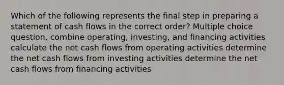 Which of the following represents the final step in preparing a statement of cash flows in the correct order? Multiple choice question. combine operating, investing, and financing activities calculate the net cash flows from operating activities determine the net cash flows from investing activities determine the net cash flows from financing activities