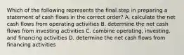 Which of the following represents the final step in preparing a statement of cash flows in the correct order? A. calculate the net cash flows from operating activities B. determine the net cash flows from investing activities C. combine operating, investing, and financing activities D. determine the net cash flows from financing activities