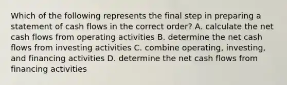 Which of the following represents the final step in preparing a statement of cash flows in the correct order? A. calculate the net cash flows from operating activities B. determine the net cash flows from investing activities C. combine operating, investing, and financing activities D. determine the net cash flows from financing activities