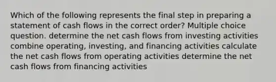 Which of the following represents the final step in preparing a statement of cash flows in the correct order? Multiple choice question. determine the net cash flows from investing activities combine operating, investing, and financing activities calculate the net cash flows from operating activities determine the net cash flows from financing activities