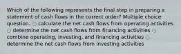 Which of the following represents the final step in preparing a statement of cash flows in the correct order? Multiple choice question. ◌ calculate the net cash flows from operating activities ◌ determine the net cash flows from financing activities ◌ combine operating, investing, and financing activities ◌ determine the net cash flows from investing activities