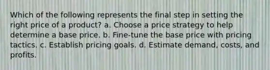 Which of the following represents the final step in setting the right price of a product? a. Choose a price strategy to help determine a base price. b. Fine-tune the base price with pricing tactics. c. Establish pricing goals. d. Estimate demand, costs, and profits.