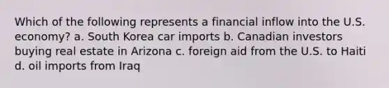 Which of the following represents a financial inflow into the U.S. economy? a. South Korea car imports b. Canadian investors buying real estate in Arizona c. foreign aid from the U.S. to Haiti d. oil imports from Iraq