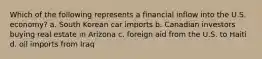 Which of the following represents a financial inflow into the U.S. economy? a. South Korean car imports b. Canadian investors buying real estate in Arizona c. foreign aid from the U.S. to Haiti d. oil imports from Iraq