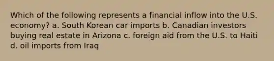 Which of the following represents a financial inflow into the U.S. economy? a. South Korean car imports b. Canadian investors buying real estate in Arizona c. foreign aid from the U.S. to Haiti d. oil imports from Iraq