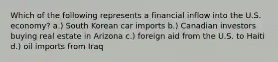 Which of the following represents a financial inflow into the U.S. economy? a.) South Korean car imports b.) Canadian investors buying real estate in Arizona c.) foreign aid from the U.S. to Haiti d.) oil imports from Iraq