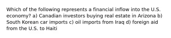 Which of the following represents a financial inflow into the U.S. economy? a) Canadian investors buying real estate in Arizona b) South Korean car imports c) oil imports from Iraq d) foreign aid from the U.S. to Haiti