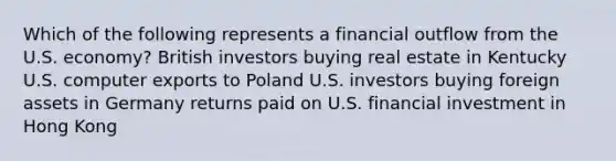 Which of the following represents a financial outflow from the U.S. economy? British investors buying real estate in Kentucky U.S. computer exports to Poland U.S. investors buying foreign assets in Germany returns paid on U.S. financial investment in Hong Kong