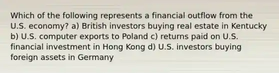 Which of the following represents a financial outflow from the U.S. economy? a) British investors buying real estate in Kentucky b) U.S. computer exports to Poland c) returns paid on U.S. financial investment in Hong Kong d) U.S. investors buying foreign assets in Germany