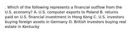 . Which of the following represents a financial outflow from the U.S. economy? A. U.S. computer exports to Poland B. returns paid on U.S. financial investment in Hong Kong C. U.S. investors buying foreign assets in Germany D. British investors buying real estate in Kentucky