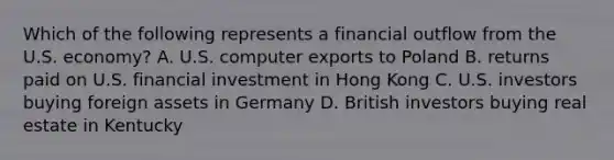 Which of the following represents a financial outflow from the U.S. economy? A. U.S. computer exports to Poland B. returns paid on U.S. financial investment in Hong Kong C. U.S. investors buying foreign assets in Germany D. British investors buying real estate in Kentucky