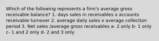 Which of the following represents a firm's average gross receivable balance? 1. days sales in receivables x accounts receivable turnover 2. average daily sales x average collection period 3. Net sales /average gross receivables a- 2 only b- 1 only c- 1 and 2 only d- 2 and 3 only