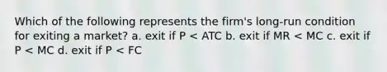 Which of the following represents the firm's long-run condition for exiting a market? a. exit if P < ATC b. exit if MR < MC c. exit if P < MC d. exit if P < FC