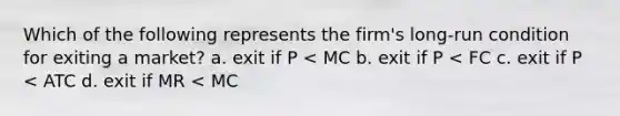 Which of the following represents the firm's long-run condition for exiting a market? a. exit if P < MC b. exit if P < FC c. exit if P < ATC d. exit if MR < MC